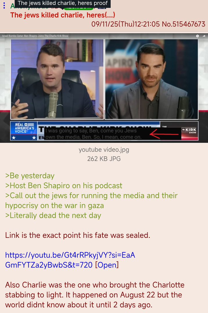 The jews killed charlie, heres proof : A!!! The jews killed charlie, heres(...) 09/11/25(Thu)12:21:05 No.515467673 Israel Bombs Qatar: Ben Shapiro Joins The Charlie Krik Show APIRO REAL VOICE AMERICA'S was going to say, Ben, come you Jews ENOwn the media, Ben. So, I mean, come on. youtube video.jpg 262 KB JPG THE KIRK SHOW >Be yesterday >Host Ben Shapiro on his podcast >Call out the jews for running the media and their hypocrisy on the war in gaza >Literally dead the next day Link is the exact point his fate was sealed. https://youtu.be/Gt4rRPkyjVY?si=EaA GmFYTZa2yBwbS&t=720 [Open] Also Charlie was the one who brought the Charlotte stabbing to light. It happened on August 22 but the world didnt know about it until 2 days ago.