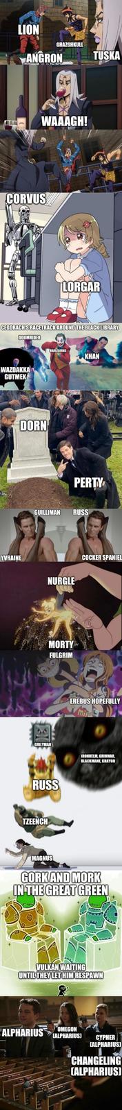 LION GHAZGHKULL ANGRON TUSKA WAAAGH! CORVUS LORGAR CEGORACH'S RACETRACK AROUND THE BLACK LIBRARY DOOMRIDER WAZDAKKA GUTMEK YVRAINE DORN HARLEQUINS KHAN PERTY GUILLIMAN RUSS NURGLE MORTY FULGRIM No! COCKER SPANIEL EREBUS HOPEFULLY GIRLYMAN IRONHELM, GRIMNAR, BLACKMANE, KHAYON RUSS TZEENCH MAGNUS GORK AND MORK IN THE GREAT GREEN VULKAN WAITING UNTIL THEY LET HIM RESPAWN ALPHARIUS OMEGON CALPHARIUS] CYPHER CALPHARIUS) CHANGELING (ALPHARIUS]