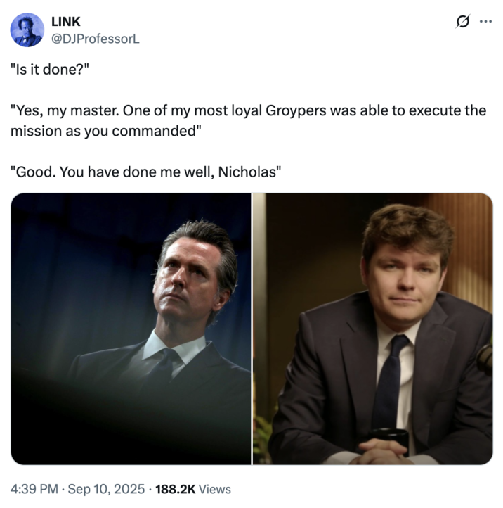 LINK @DJProfessorL "Is it done?" "Yes, my master. One of my most loyal Groypers was able to execute the mission as you commanded" "Good. You have done me well, Nicholas" 4:39 PM Sep 10, 2025. 188.2K Views