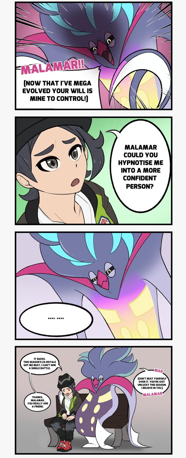 MALAMAR!! [NOW THAT I'VE MEGA EVOLVED YOUR WILL IS MINE TO CONTROL!] IT SUCKS. THIS SEASON'S ZA ROYALE GOT ME BEAT, I CAN'T WIN A SINGLE BATTLE. THANKS, MALAMAR, YOU REALLY ARE A FRIEND. ☐☐☐ MALAMAR COULD YOU HYPNOTISE ME INTO A MORE CONFIDENT PERSON? MAR [DON'T BEAT YOURSELF OVER IT, YOU'RE JUST UNLUCKY THIS SEASON. I BELIEVE IN YOU.] MALAMAR