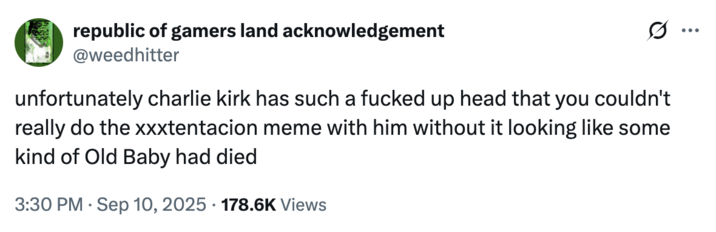 republic of gamers land acknowledgement @weedhitter unfortunately charlie kirk has such a f----- up head that you couldn't really do the xxxtentacion meme with him without it looking like some kind of Old Baby had died 3:30 PM Sep 10, 2025 178.6K Views ...