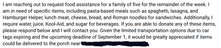 I am reaching out to request food assistance for a family of five for the remainder of the week. I am in need of specific items, including pasta-based meals such as spaghetti, lasagna, and Hamburger Helper, lunch meat, cheese, bread, and Roman noodles for sandwiches. Additionally, I require water, juice, Kool-Aid, and sugar for beverages. If you are able to donate any of these items, please respond below and I will contact you. Given the limited transportation options due to car tags expiring and the upcoming deadline of September 1, it would be greatly appreciated if items could be delivered to the porch near