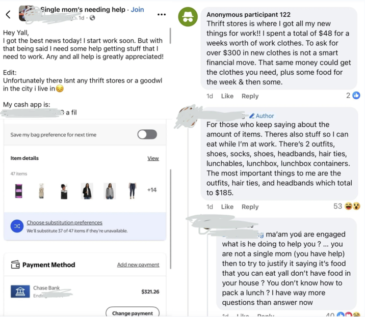 < Single mom's needing help. Join ... 1d Hey Yall, I got the best news today! I start work soon. But with that being said I need some help getting stuff that I need to work. Any and all help is greatly appreciated! Edit: Unfortunately there Isnt any thrift stores or a goodwl in the city i live in My cash app is: 8 Anonymous participant 122 Thrift stores is where I got all my new things for work!! I spent a total of $48 for a weeks worth of work clothes. To ask for over $300 in new clothes is not a smart financial move. That same money could get the clothes you need, plus some food for the week & then some. 1d Like Reply 2b 3 a fil Save my bag preference for next time Item details 47 items X Choose substitution preferences We'll substitute 37 of 47 items if they're unavailable. Author View +14 For those who keep saying about the amount of items. Theres also stuff so I can eat while I'm at work. There's 2 outfits, shoes, socks, shoes, headbands, hair ties, lunchables, lunchbox, lunchbox containers. The most important things to me are the outfits, hair ties, and headbands which total to $185. 1d Like Reply 53 Payment Method Add new payment 盒 Chase Bank Endi $321.26 Change payment ng ma'am you are engaged what is he doing to help you? ... you are not a single mom (you have help) then to try to justify it saying it's food that you can eat yall don't have food in your house? You don't know how to pack a lunch? I have way more questions than answer now 4. Like Danly 10