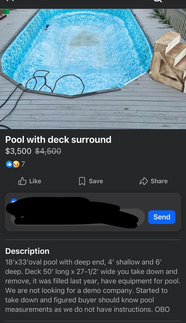 Pool with deck surround $3,500 $4,500 7 Like Save Share Send Description 18'x33'oval pool with deep end, 4' shallow and 6' deep. Deck 50' long x 27-1/2' wide you take down and remove, it was filled last year, have equipment for pool. We are not looking for a demo company. Started to take down and figured buyer should know pool measurements as we do not have instructions. OBO
