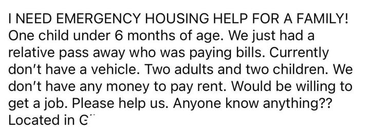 I NEED EMERGENCY HOUSING HELP FOR A FAMILY! One child under 6 months of age. We just had a relative pass away who was paying bills. Currently don't have a vehicle. Two adults and two children. We don't have any money to pay rent. Would be willing to get a job. Please help us. Anyone know anything?? Located in G