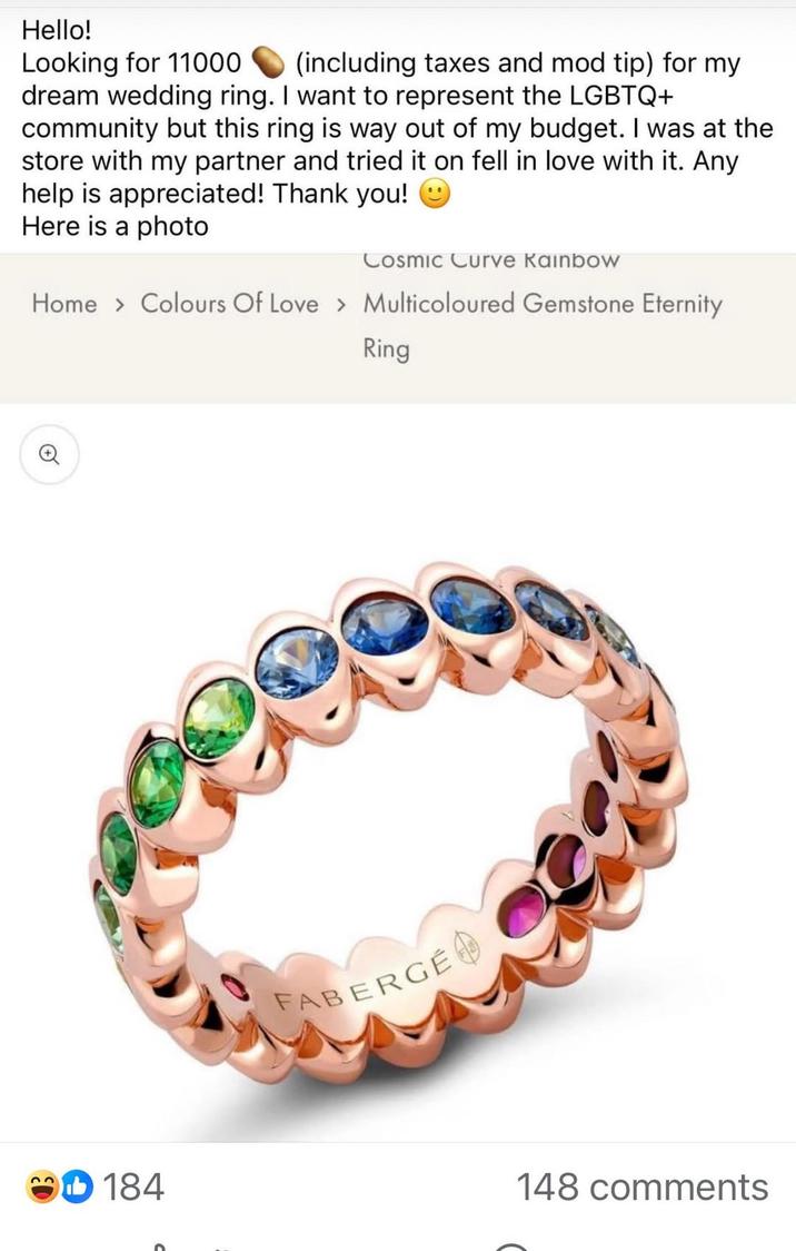 Hello! Looking for 11000 (including taxes and mod tip) for my dream wedding ring. I want to represent the LGBTQ+ community but this ring is way out of my budget. I was at the store with my partner and tried it on fell in love with it. Any help is appreciated! Thank you! ☺ Here is a photo Cosmic Curve Kainbow Home > Colours Of Love > Multicoloured Gemstone Eternity Ring ศ 184 FABERGE 148 comments