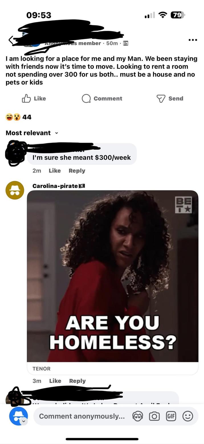 09:53 Anorous member 50m • • 79 I am looking for a place for me and my Man. We been staying with friends now it's time to move. Looking to rent a room not spending over 300 for us both.. must be a house and no pets or kids Like Comment > Send 44 Most relevant ✓ I'm sure she meant $300/week 2m Like Reply Carolina-pirate E ARE YOU HOMELESS? TENOR 3m Like Reply Comment anonymously... GIF