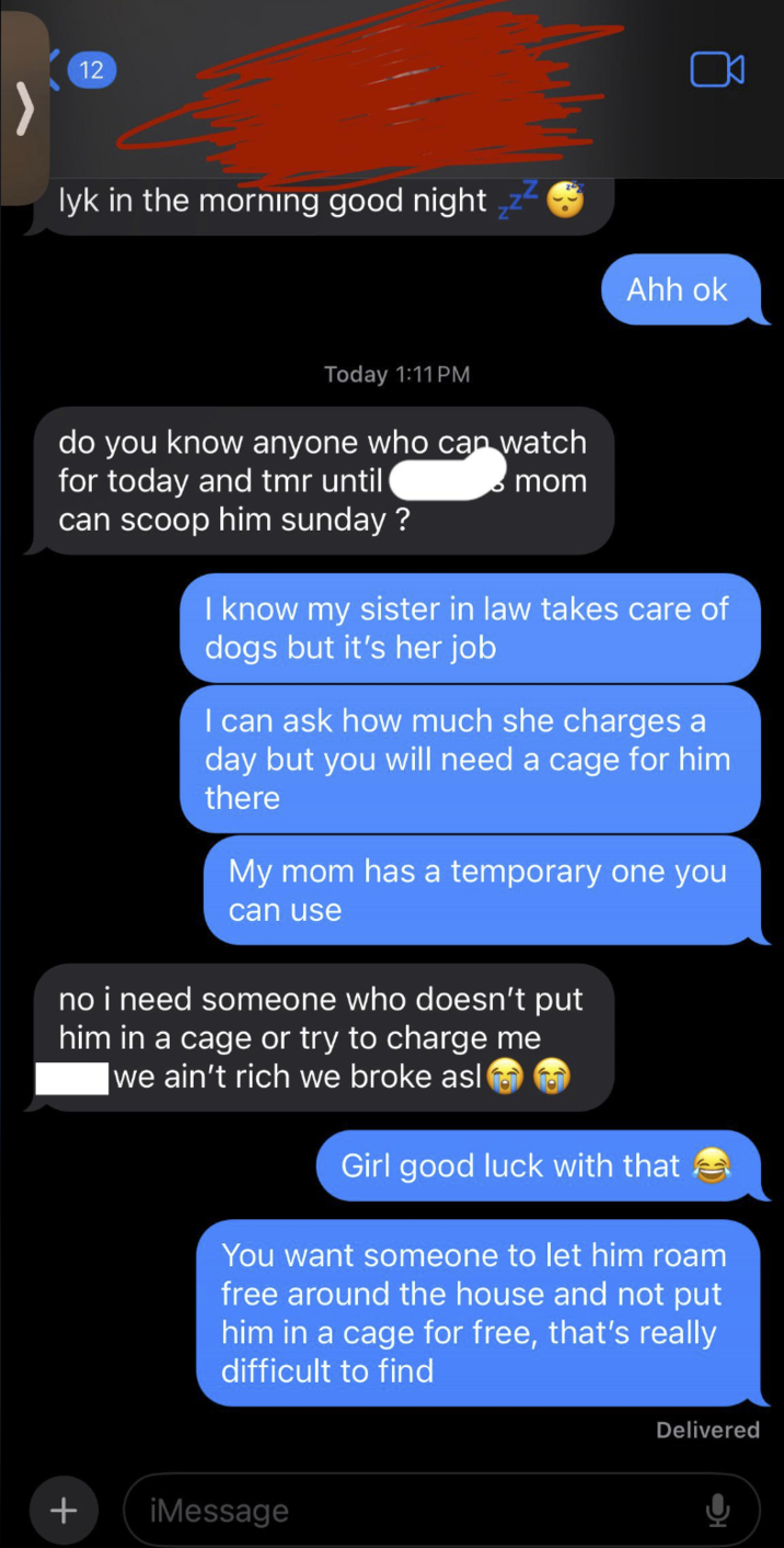 + 12 lyk in the morning good night Ahh ok Today 1:11PM do you know anyone who can watch for today and tmr until can scoop him sunday? mom I know my sister in law takes care of dogs but it's her job I can ask how much she charges a day but you will need a cage for him there My mom has a temporary one you can use no i need someone who doesn't put him in a cage or try to charge me we ain't rich we broke asl Girl good luck with that You want someone to let him roam free around the house and not put him in a cage for free, that's really difficult to find iMessage Delivered