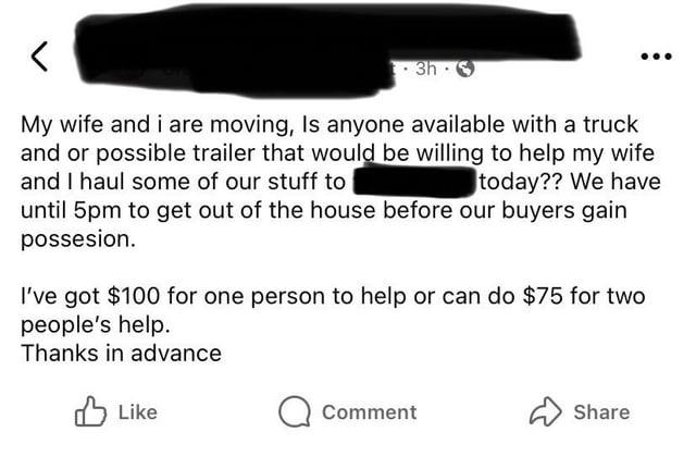 < 3h S My wife and i are moving, Is anyone available with a truck and or possible trailer that would be willing to help my wife and I haul some of our stuff to today?? We have until 5pm to get out of the house before our buyers gain possesion. I've got $100 for one person to help or can do $75 for two people's help. Thanks in advance Like Comment Share