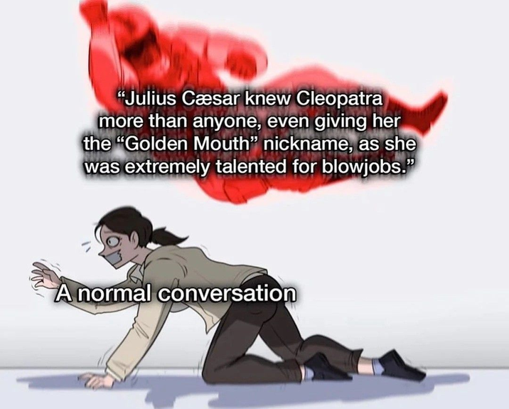 "Julius Cæsar knew Cleopatra more than anyone, even giving her the "Golden Mouth" nickname, as she was extremely talented for b-------." A normal conversation
