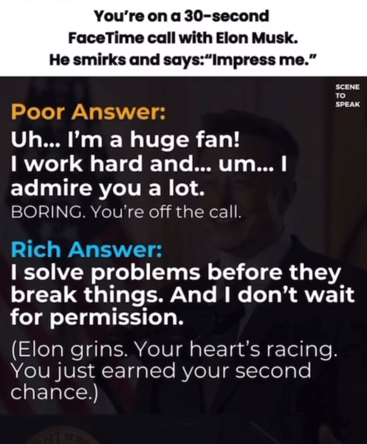 You're on a 30-second FaceTime call with Elon Musk. He smirks and says:"Impress me." Poor Answer: Uh... I'm a huge fan! I work hard and... um... I admire you a lot. BORING. You're off the call. Rich Answer: SCENE TO SPEAK I solve problems before they break things. And I don't wait for permission. (Elon grins. Your heart's racing. You just earned your second chance.) NTO
