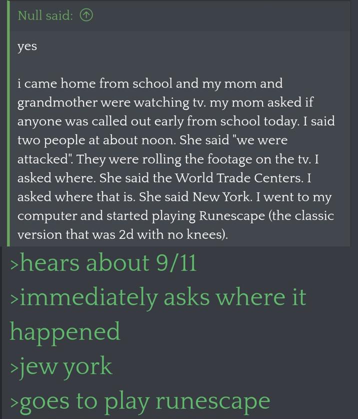 Null said: T yes i came home from school and my mom and grandmother were watching tv. my mom asked if anyone was called out early from school today. I said two people at about noon. She said "we were attacked". They were rolling the footage on the tv. I asked where. She said the World Trade Centers. I asked where that is. She said New York. I went to my computer and started playing Runescape (the classic version that was 2d with no knees). >hears about 9/11 >immediately asks where it happened >jew york >goes to play runescape