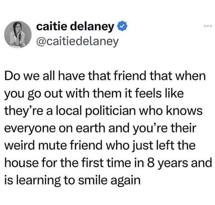 caitie delaney ⭑ @caitiedelaney Do we all have that friend that when you go out with them it feels like they're a local politician who knows everyone on earth and you're their weird mute friend who just left the house for the first time in 8 years and is learning to smile again
