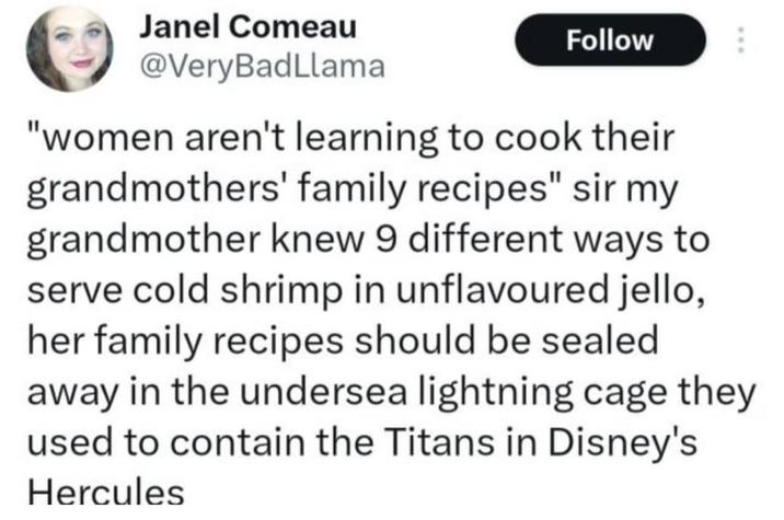 Janel Comeau @Very BadLlama Follow "women aren't learning to cook their grandmothers' family recipes" sir my grandmother knew 9 different ways to serve cold shrimp in unflavoured jello, her family recipes should be sealed away in the undersea lightning cage they used to contain the Titans in Disney's Hercules