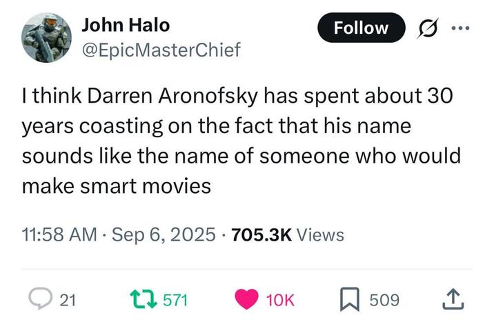 John Halo @EpicMasterChief Follow 5. I think Darren Aronofsky has spent about 30 years coasting on the fact that his name sounds like the name of someone who would make smart movies 11:58 AM Sep 6, 2025 705.3K Views 21 1571 10K 509