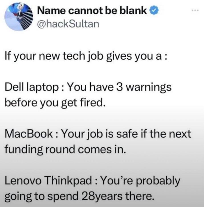 Name cannot be blank @hackSultan If your new tech job gives you a : Dell laptop: You have 3 warnings before you get fired. MacBook: Your job is safe if the next funding round comes in. Lenovo Thinkpad : You're probably going to spend 28years there. ***