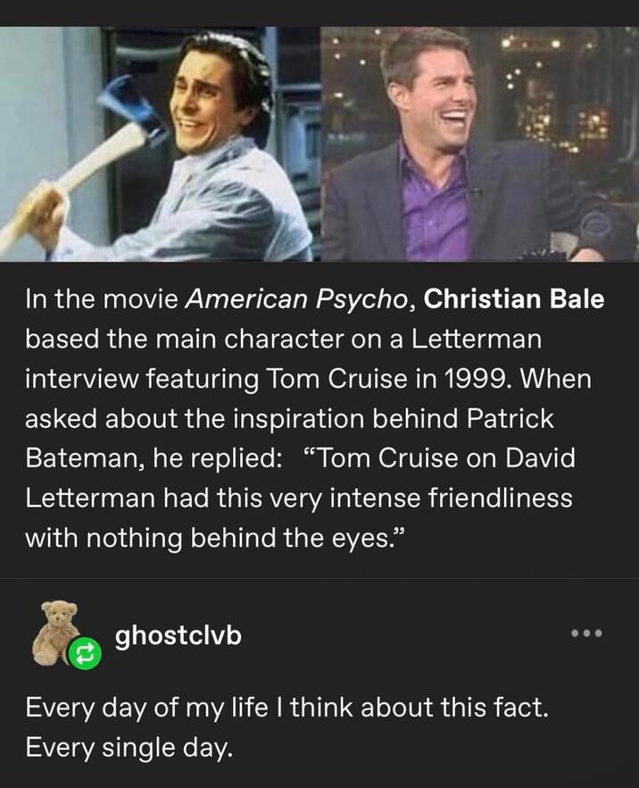 In the movie American Psycho, Christian Bale based the main character on a Letterman interview featuring Tom Cruise in 1999. When asked about the inspiration behind Patrick Bateman, he replied: "Tom Cruise on David Letterman had this very intense friendliness with nothing behind the eyes." ghostclvb Every day of my life I think about this fact. Every single day.