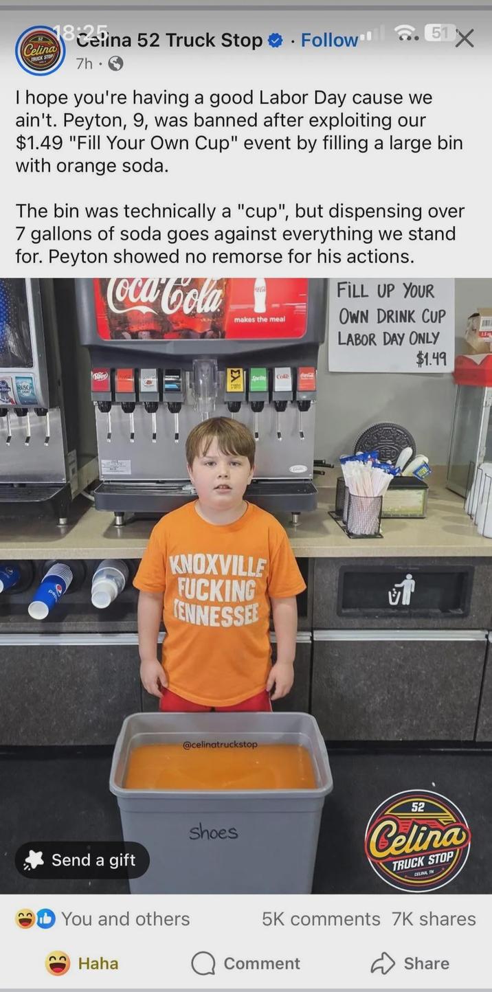 Celina TRUCK STOP 18elina 52 Truck Stop ❤ . Follow 7h • 51X I hope you're having a good Labor Day cause we ain't. Peyton, 9, was banned after exploiting our $1.49 "Fill Your Own Cup" event by filling a large bin with orange soda. The bin was technically a "cup", but dispensing over 7 gallons of soda goes against everything we stand for. Peyton showed no remorse for his actions. Coca-Cola makes the meal FILL UP YOUR OWN DRINK CUP LABOR DAY ONLY $1.49 BUSCH Send a gift Sprite Cok KNOXVILLE F------ TENNESSEE You and others Haha @celinatruckstop shoes Coca-Cola 52 Celina TRUCK STOP CELINA TN 5K comments 7K shares Q Comment Share 1.5 o