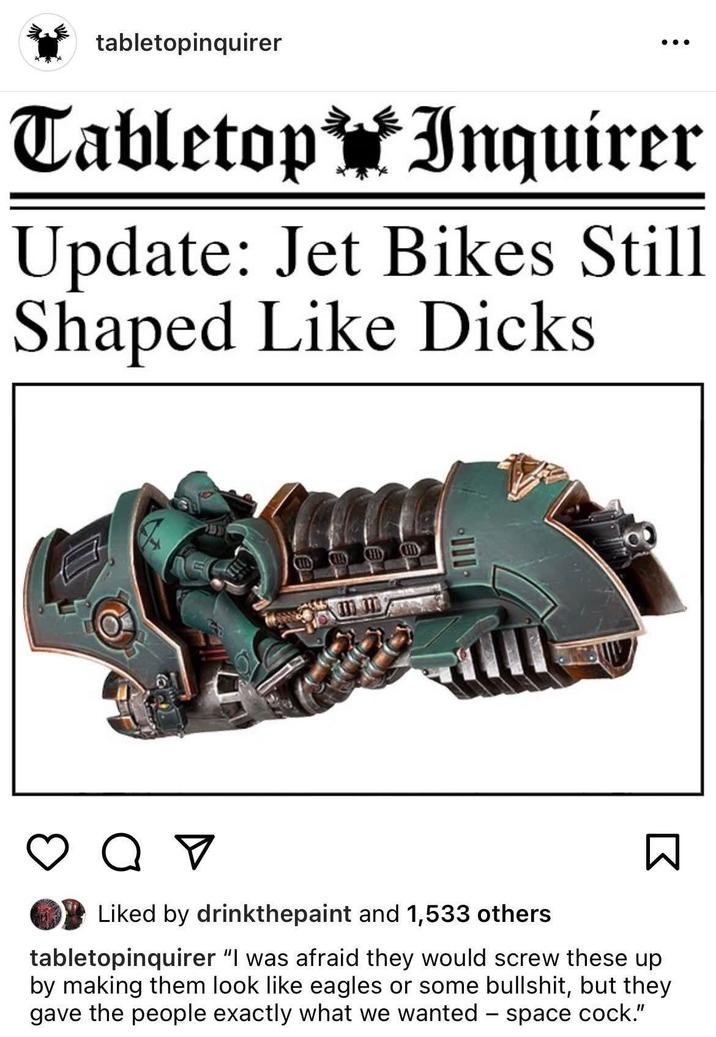 tabletopinquirer Tabletop Inquirer Update: Jet Bikes Still Shaped Like D---- от Liked by drinkthepaint and 1,533 others Σ tabletopinquirer "I was afraid they would screw these up by making them look like eagles or some b-------, but they gave the people exactly what we wanted - space c---."