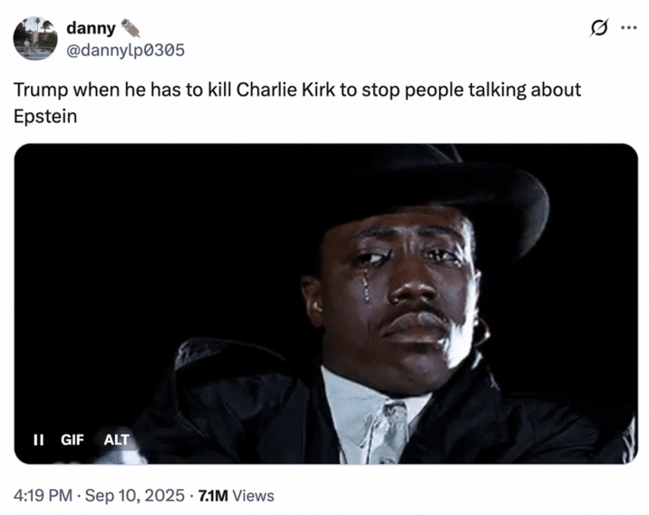 Trump when he has to kill Charlie Kirk to stop people talking about Epstein A "tweet":https://knowyourmeme.com/memes/sites/twitter-x joking about the assassination of Charlie Kirk being a "false flag":https://knowyourmeme.com/memes/false-flag-conspiracies operation, in order to distract the American public from "Donald Trump's":https://knowyourmeme.com/memes/people/donald-trump connection to "Jeffrey Epstein":https://knowyourmeme.com/memes/events/jeffrey-epstein-sex-trafficking-case, related to then-recent release of the "Epstein's 50th Birthday Book":https://knowyourmeme.com/memes/events/jeffrey-epsteins-50th-birthday-book-donald-trumps-wonderful-secret-drawing. The tweet uses the "Wesley Snipes Crying":https://knowyourmeme.com/memes/wesley-snipes-crying "GIF":https://knowyourmeme.com/memes/cultures/gif.