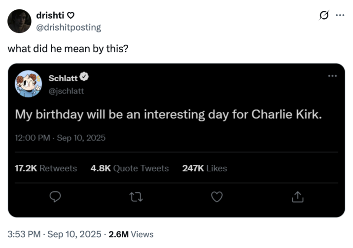 September 10th, 2025 tweet by @drishitposting X user @drishitposting created a fake Jschlatt tweet linking him to the death of conservative political commentator Charlie Kirk, who was killed at an event at Utah Valley University. The tweet read, "My birthday will be an interesting day for Charlie Kirk," and gathered over 2 million views and 130,000 likes in a day.