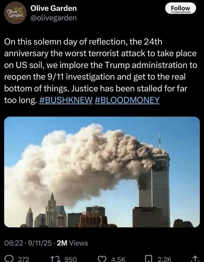 Olive Olive Garden Garden@olivegarden Follow r/totallyrealtweets On this solemn day of reflection, the 24th anniversary the worst terrorist attack to take place on US soil, we implore the Trump administration to reopen the 9/11 investigation and get to the real bottom of things. Justice has been stalled for far too long. #BUSHKNEW #BLOODMONEY 06:22 9/11/25 • 2M Views 272 ↑1950 2.2K ↑. 4.5K