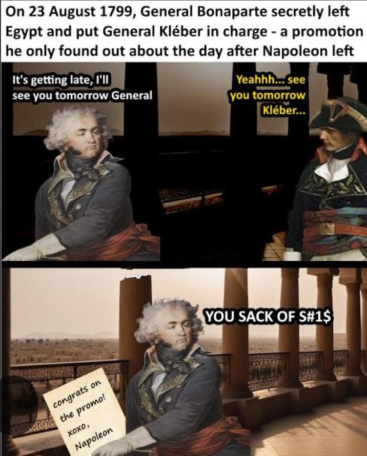 On 23 August 1799, General Bonaparte secretly left Egypt and put General Kléber in charge - a promotion he only found out about the day after Napoleon left It's getting late, I'll see you tomorrow General Yeahhh... see you tomorrow Kléber... congrats on and the promo! ΧΟΧΟ, Napoleon YOU SACK OF S#1$