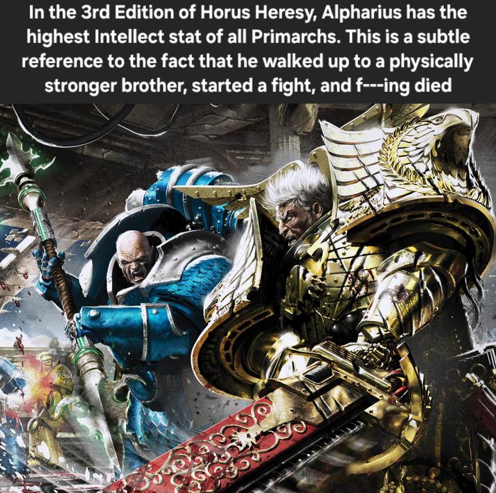 In the 3rd Edition of Horus Heresy, Alpharius has the highest Intellect stat of all Primarchs. This is a subtle reference to the fact that he walked up to a physically stronger brother, started a fight, and f---ing died