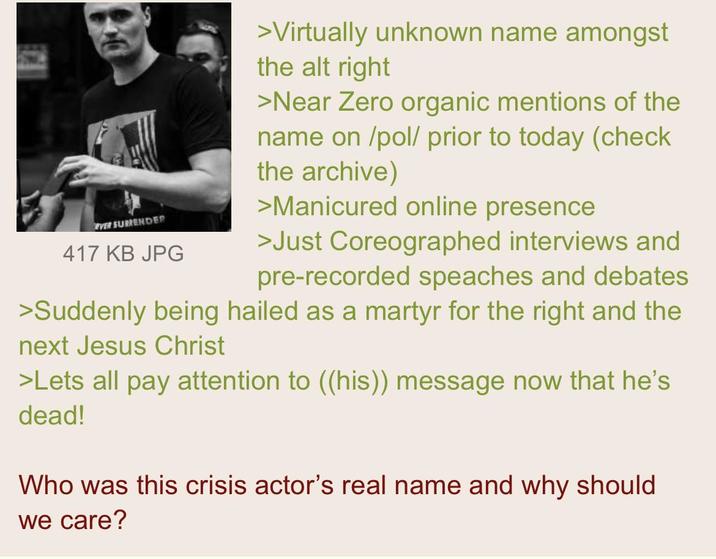 EVER SURRENDER 417 KB JPG >Virtually unknown name amongst the alt right >Near Zero organic mentions of the name on /pol/ prior to today (check the archive) >Manicured online presence >Just Coreographed interviews and pre-recorded speaches and debates >Suddenly being hailed as a martyr for the right and the next Jesus Christ >Lets all pay attention to ((his)) message now that he's dead! Who was this crisis actor's real name and why should we care?