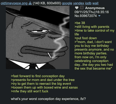 oldtimeypepe.png (140 KB, 600x600) google yandex iqdb wait Anonymous 09/11/25(Thu)16:35:16 No.939672074▾ >be 38 >still living with parents >time to take control of my life >put foot down >"mom, dad, i don't want you to buy me birthday presents anymore. and no more birthday parties. from now on, i'm only celebrating conception day...the day you two had the sex that became me" >fast forward to first conception day >presents for mom and dad under the tree >try to get them to reenact the big event >loosen them up with boxed wine and xanax >mfw they still won't f--- what's your worst conception day experience, /b/?
