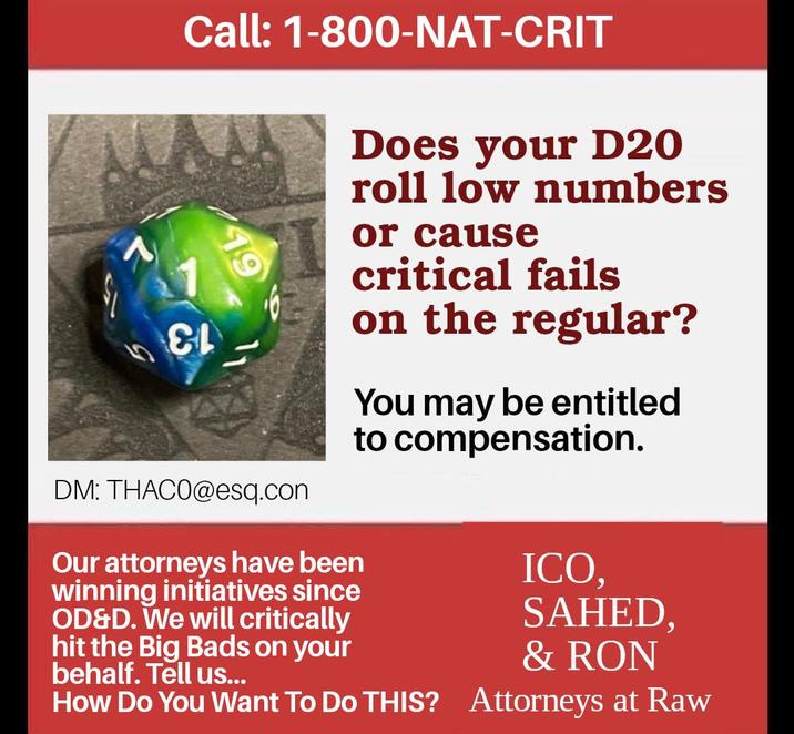 Call: 1-800-NAT-CRIT &L DM: THAC0@esq.com Our attorneys have been winning initiatives since OD&D. We will critically hit the Big Bads on your behalf. Tell us... Does your D20 roll low numbers or cause critical fails on the regular? You may be entitled to compensation. How Do You Want To Do THIS? ICO, SAHED, & RON Attorneys at Raw