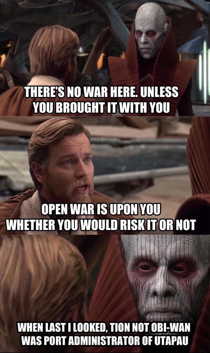 THERE'S NO WAR HERE. UNLESS YOU BROUGHT IT WITH YOU OPEN WAR IS UPON YOU WHETHER YOU WOULD RISK IT OR NOT WHEN LAST I LOOKED, TION NOT OBI-WAN WAS PORT ADMINISTRATOR OF UTAPAU