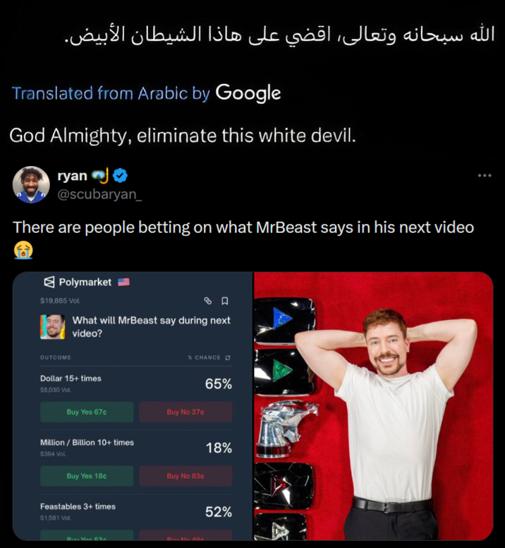 الله سبحانه وتعالى، اقضي على هاذا الشيطان الأبيض. Translated from Arabic by Google God Almighty, eliminate this white devil. ryan @scubaryan_ There are people betting on what MrBeast says in his next video Polymarket $19,885 Vol. What will MrBeast say during next video? OUTCOME Dollar 15+ times $8,030 Vol. Buy Yes 67c Million / Billion 10+ times $364 Vol. Buy Yes 18c Feastables 3+ times $1,581 Vol. % CHANCE 65% Buy No 37¢ Buy No 83c Di Von 52 Disc No 40 18% 52%