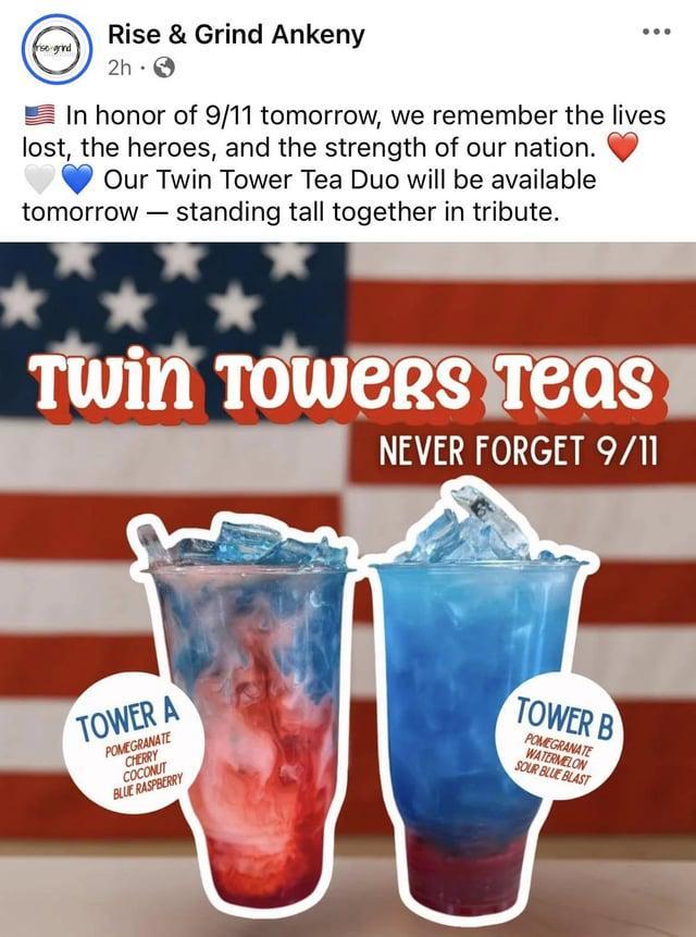 grind Rise & Grind Ankeny 2h In honor of 9/11 tomorrow, we remember the lives lost, the heroes, and the strength of our nation. Our Twin Tower Tea Duo will be available tomorrow - standing tall together in tribute. Twin Towers Teas NEVER FORGET 9/11 TOWER A POMEGRANATE CHERRY COCONUT BLUE RASPBERRY TOWER B POMEGRANATE WATERMELON SOUR BLUE BLAST