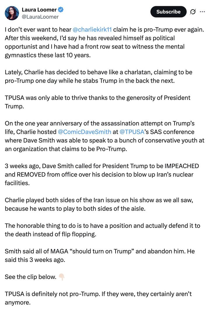 Laura Loomer @LauraLoomer Subscribe I don't ever want to hear @charliekirk11 claim he is pro-Trump ever again. After this weekend, I'd say he has revealed himself as political opportunist and I have had a front row seat to witness the mental gymnastics these last 10 years. Lately, Charlie has decided to behave like a charlatan, claiming to be pro-Trump one day while he stabs Trump in the back the next. TPUSA was only able to thrive thanks to the generosity of President Trump. On the one year anniversary of the assassination attempt on Trump's life, Charlie hosted @ComicDaveSmith at @TPUSA's SAS conference where Dave Smith was able to speak to a bunch of conservative youth at an organization that claims to be Pro-Trump. 3 weeks ago, Dave Smith called for President Trump to be IMPEACHED and REMOVED from office over his decision to blow up Iran's nuclear facilities. Charlie played both sides of the Iran issue on his show as we all saw, because he wants to play to both sides of the aisle. The honorable thing to do is to have a position and actually defend it to the death instead of flip flopping. Smith said all of MAGA "should turn on Trump” and abandon him. He said this 3 weeks ago. See the clip below. TPUSA is definitely not pro-Trump. If they were, they certainly aren't anymore.