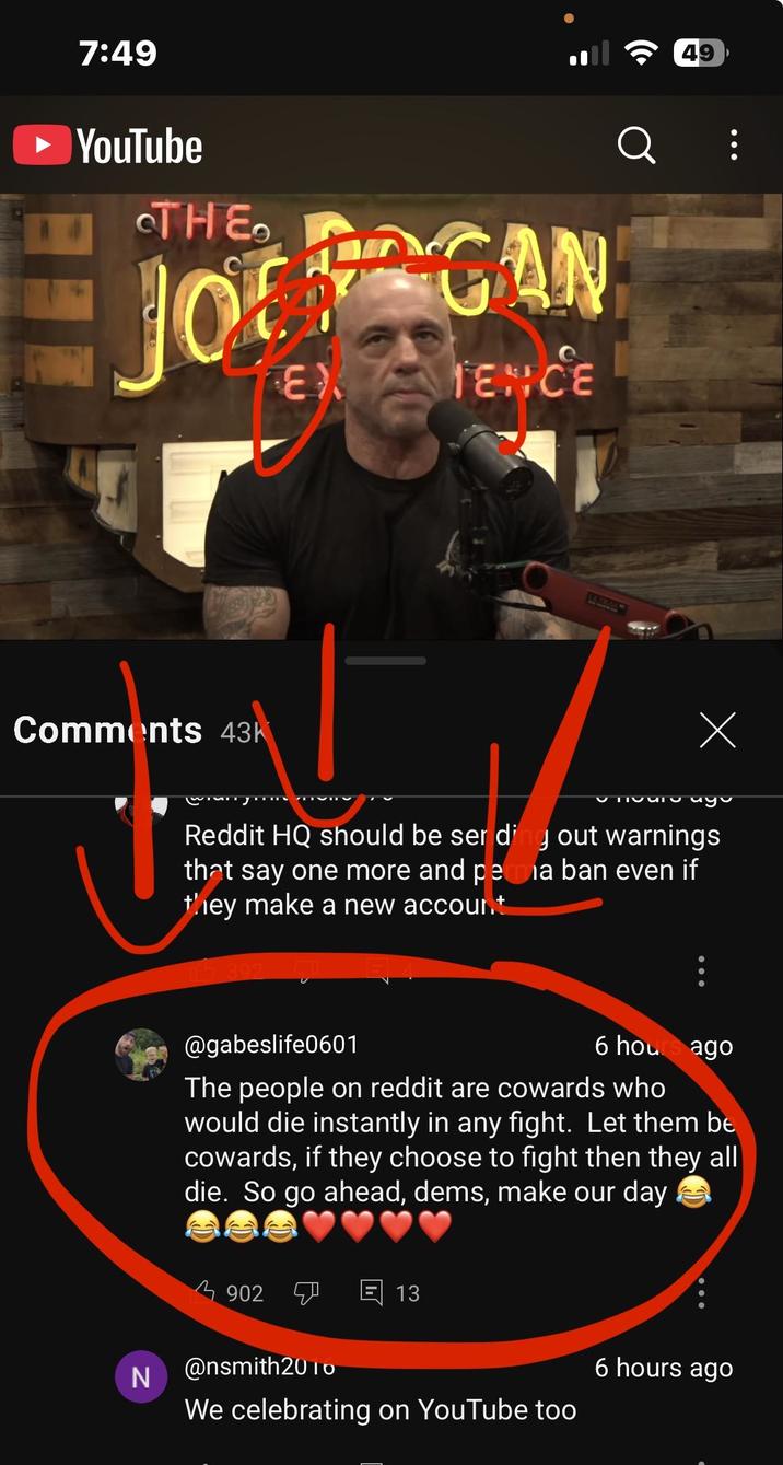 7:49 ► YouTube THE JOGAN EX TENICE Q Comments 43k 49 Х TIQUIO Uyu Reddit HQ should be ser ding out warnings that say one more and peria ban even if they make a new account 392 @gabeslife0601 6 hours ago The people on reddit are cowards who would die instantly in any fight. Let them be cowards, if they choose to fight then they all die. So go ahead, dems, make our day 3902 7 回 13 N @nsmith2010 We celebrating on YouTube too 6 hours ago
