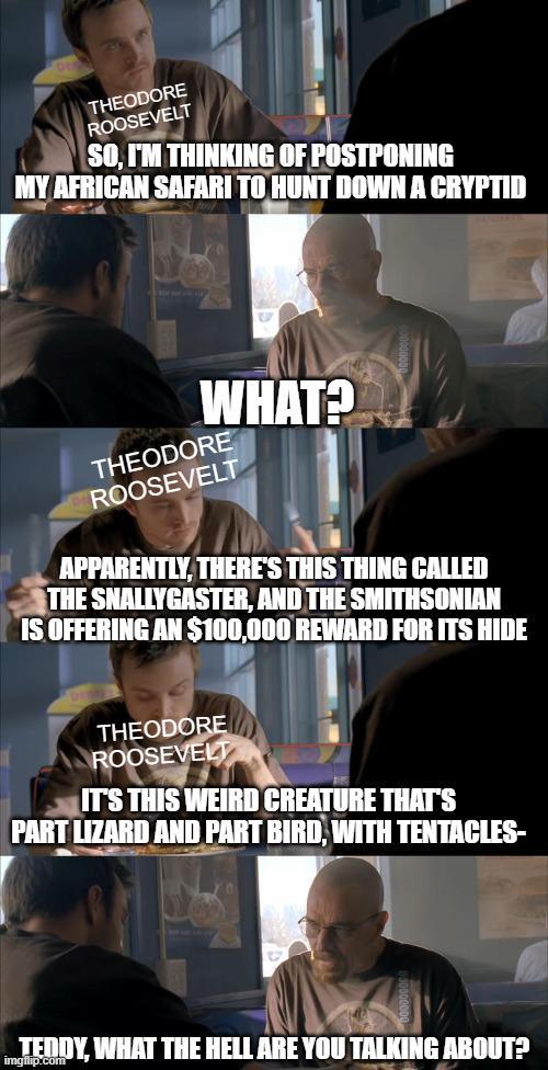 THEODORE ROOSEVELT SO, I'M THINKING OF POSTPONING MY AFRICAN SAFARI TO HUNT DOWN A CRYPTID WHAT? THEODORE ROOSEVELT APPARENTLY, THERE'S THIS THING CALLED THE SNALLYGASTER, AND THE SMITHSONIAN IS OFFERING AN $100,000 REWARD FOR ITS HIDE THEODORE ROOSEVELT IT'S THIS WEIRD CREATURE THAT'S PART LIZARD AND PART BIRD, WITH TENTACLES- TEDDY, WHAT THE HELL ARE YOU TALKING ABOUT? imgflip.com