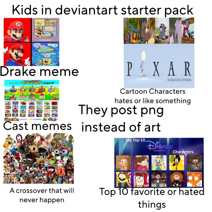 Kids in deviantart starter pack THE LOUX HOUSE nickelodeon. SpongeBob SQUAREPANTS Drake meme make your own The Superbehe Pass Who Festsp FOOD Extra Roles (Big Bother and More} REALITY TV HAD IT COMING! COST! PXAR ANIMATION STUDIOS Cartoon Characters hates or like something They post png Cast memes instead of art Photoro O A crossover that will never happen com My Top 10 Disne CHANNEL Characters Top 10 favorite or hated things