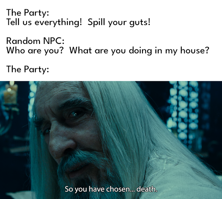 The Party: Tell us everything! Spill your guts! Random NPC: Who are you? What are you doing in my house? The Party: So you have chosen... death.
