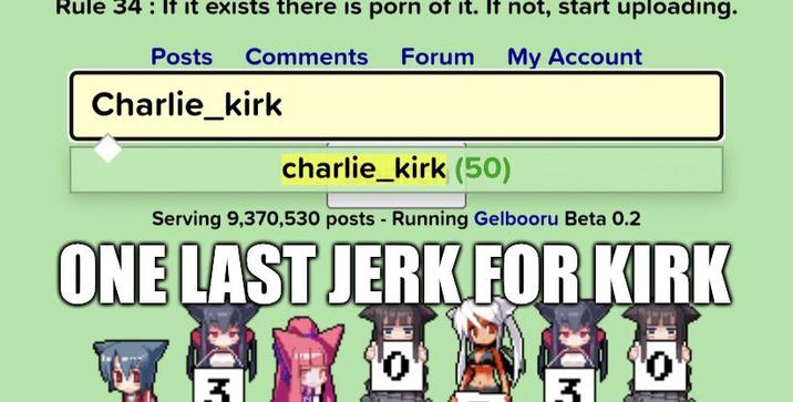 Rule 34 : If it exists there is p--- of it. If not, start uploading. Posts Comments Forum My Account Charlie_kirk charlie_kirk (50) Serving 9,370,530 posts - Running Gelbooru Beta 0.2 ONE LAST JERK FOR KIRK '0' '0'