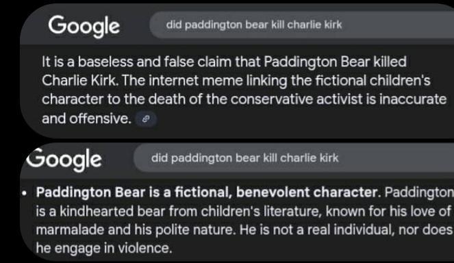 Google did paddington bear kill charlie kirk It is a baseless and false claim that Paddington Bear killed Charlie Kirk. The internet meme linking the fictional children's character to the death of the conservative activist is inaccurate and offensive. Google did paddington bear kill charlie kirk Paddington Bear is a fictional, benevolent character. Paddington is a kindhearted bear from children's literature, known for his love of marmalade and his polite nature. He is not a real individual, nor does he engage in violence.