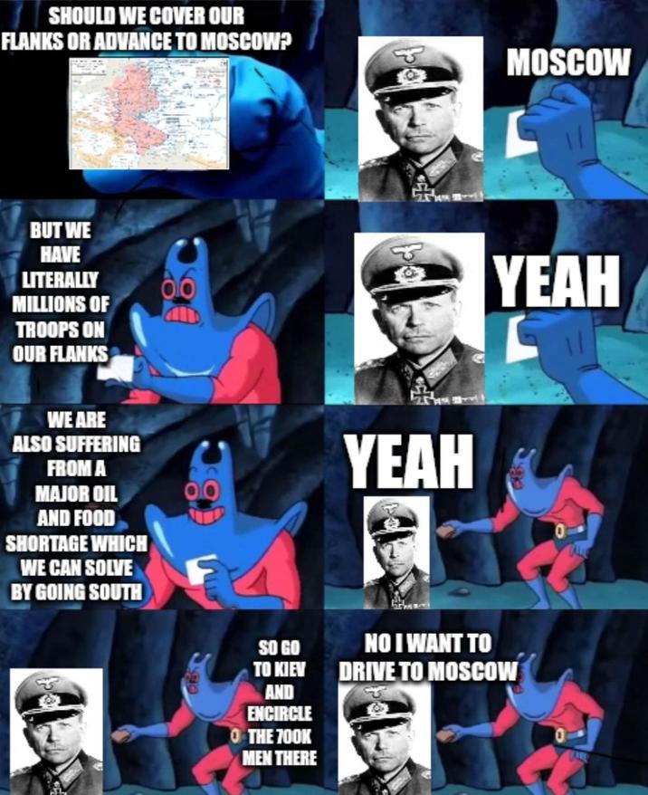SHOULD WE COVER OUR FLANKS OR ADVANCE TO MOSCOW? BUT WE HAVE LITERALLY MILLIONS OF TROOPS ON OUR FLANKS WE ARE ALSO SUFFERING FROM A MAJOR OIL AND FOOD SHORTAGE WHICH WE CAN SOLVE BY GOING SOUTH SO GO YEAH MOSCOW YEAH TO KIEV AND ENCIRCLE O THE 700K MEN THERE NO I WANT TO DRIVE TO MOSCOW