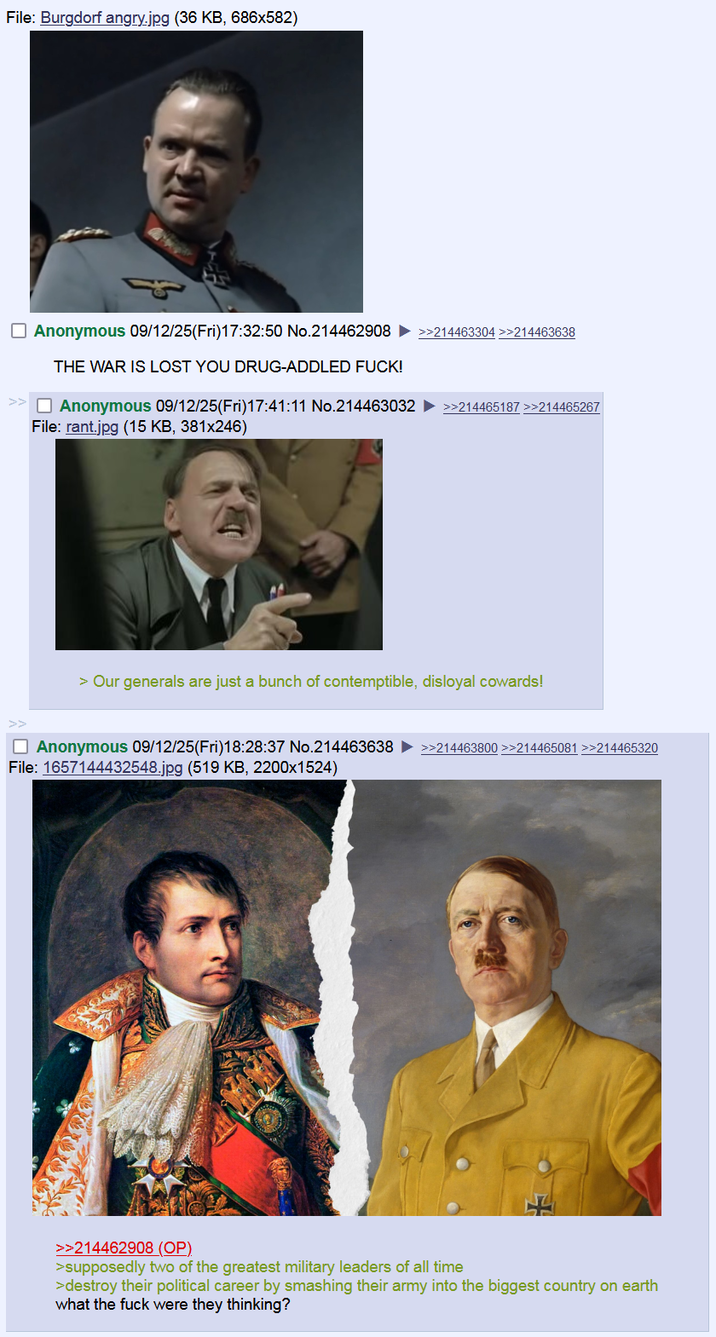 File: Burgdorf angry.jpg (36 KB, 686x582) Anonymous 09/12/25(Fri)17:32:50 No.214462908 THE WAR IS LOST YOU DRUG-ADDLED F---! Anonymous 09/12/25(Fri)17:41:11 No.214463032 File: rant.jpg (15 KB, 381x246) >>214463304 >>214463638 >>214465187 >>214465267 > Our generals are just a bunch of contemptible, disloyal cowards! Anonymous 09/12/25(Fri)18:28:37 No.214463638 File: 1657144432548.jpg (519 KB, 2200x1524) >>214463800 >>214465081 >>214465320 >>214462908 (OP) >supposedly two of the greatest military leaders of all time >destroy their political career by smashing their army into the biggest country on earth what the f--- were they thinking?