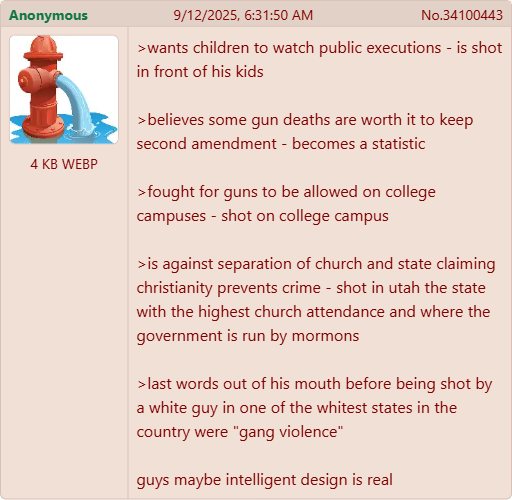 Anonymous 9/12/2025, 6:31:50 AM No.34100443 4 KB WEBP >wants children to watch public executions - is shot in front of his kids >believes some gun deaths are worth it to keep second amendment - becomes a statistic >fought for guns to be allowed on college campuses - shot on college campus >is against separation of church and state claiming christianity prevents crime - shot in utah the state with the highest church attendance and where the government is run by mormons > last words out of his mouth before being shot by a white guy in one of the whitest states in the country were "gang violence" guys maybe intelligent design is real