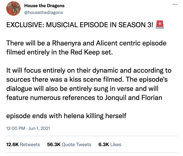House the Dragons @housethedragons EXCLUSIVE: MUSICIAL EPISODE IN SEASON 3! * There will be a Rhaenyra and Alicent centric episode filmed entirely in the Red Keep set. It will focus entirely on their dynamic and according to sources there was a kiss scene filmed. The episode's dialogue will also be entirely sung in verse and will feature numerous references to Jonquil and Florian episode ends with helena killing herself 12:00 PM Jun 1, 2021 12.6K Retweets 56.3K Quote Tweets 6.3K Likes