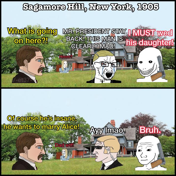 Sagamore Hill, New York, 1905 What is going MR. PRESIDENT STAY I MUST wed on here?! -et37 BACK! THIS MAN IS CLEARLY MAD! his daughter! Hmm? Of course he's insane, he wants to marry Alice! Ayy Imao Bruh Dad w--!
