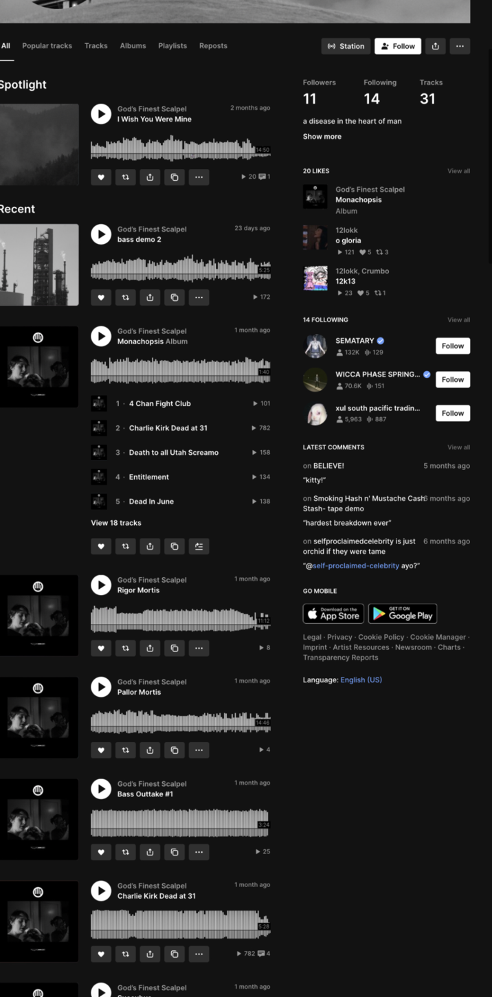 All Popular tracks Tracks Albums Playlists Reposts ((-)) Station • Follow Spotlight Recent Followers 11 God's Finest Scalpel 2 months ago I Wish You Were Mine 14:50 Following 14 a disease in the heart of man Show more 20 LIKES ... ▶20-1 God's Finest Scalpel bass demo 2 23 days ago t↓ Û God's Finest Scalpel Monachopsis Album ►172 God's Finest Scalpel Monachopsis Album 12lokk o gloria 121 5 to 3 12lokk, Crumbo 12k13 23 5 t 1 14 FOLLOWING 1 month ago SEMATARY✔ 132K 129 ث Tracks 31 View all View all Follow WICCA PHASE SPRING... ⚫70.6K 151 Follow ►101 xul south pacific tradin... ⚫5,963 | 887 Follow 1. 4 Chan Fight Club 2. Charlie Kirk Dead at 31 ▶ 782 LATEST COMMENTS 3. Death to all Utah Screamo ►158 on BELIEVE! 4 Entitlement ►134 "kitty!" 5. Dead In June View 18 tracks Û = ►138 God's Finest Scalpel Rigor Mortis 1 month ago 0 ... 11:12 ווייני ▶8 View all 5 months ago on Smoking Hash n' Mustache Cash6 months ago Stash-tape demo "hardest breakdown ever" on selfproclaimedcelebrity is just 6 months ago orchid if they were tame "@self-proclaimed-celebrity ayo?" GO MOBILE Download on the GET IT ON Google Play App Store Legal - Privacy Cookie Policy Cookie Manager. Imprint - Artist Resources Newsroom Charts. Transparency Reports God's Finest Scalpel Pallor Mortis 1 month ago Language: English (US) 0 God's Finest Scalpel Bass Outtake #1 1 month ago ▶25 God's Finest Scalpel Charlie Kirk Dead at 31 1 month ago 0 ➤ 782 4 God's Finest Scalpel 1 month ago መ