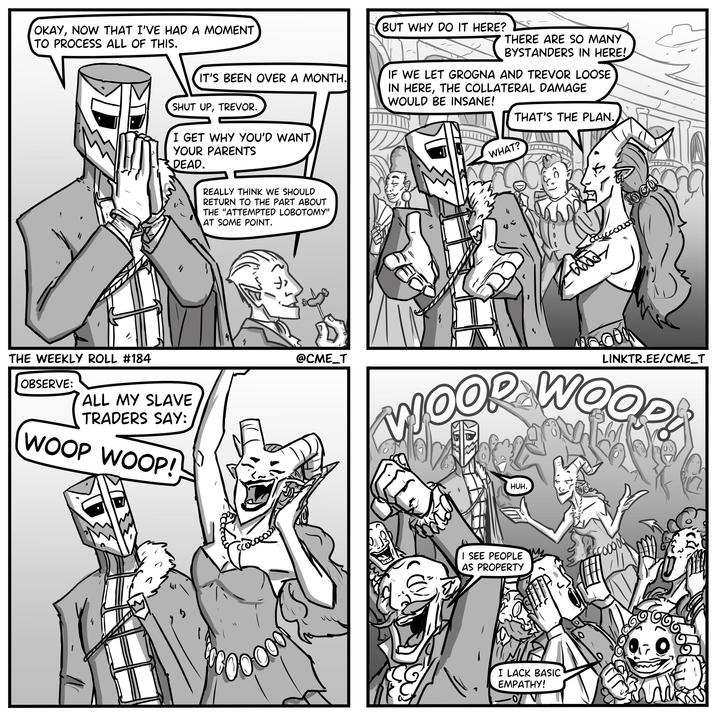 OKAY, NOW THAT I'VE HAD A MOMENT TO PROCESS ALL OF THIS. IT'S BEEN OVER A MONTH. SHUT UP, TREVOR. I GET WHY YOU'D WANT YOUR PARENTS DEAD. REALLY THINK WE SHOULD RETURN TO THE PART ABOUT THE "ATTEMPTED LOBOTOMY" AT SOME POINT. THE WEEKLY ROLL #184 OBSERVE: ALL MY SLAVE TRADERS SAY: WOOP WOOP! " @CME_T BUT WHY DO IT HERE? THERE ARE SO MANY BYSTANDERS IN HERE! IF WE LET GROGNA AND TREVOR LOOSE IN HERE, THE COLLATERAL DAMAGE WOULD BE INSANE! THAT'S THE PLAN. WHAT? LINKTR.EE/CME_T MOOR WOOD HUH. I SEE PEOPLE AS PROPERTY I LACK BASIC EMPATHY! OV সে