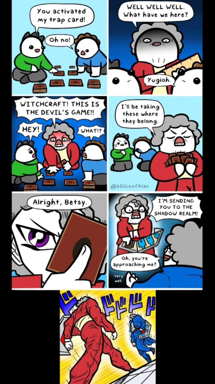 You activated my trap card! Oh no! WELL WELL WELL. What have we here? WITCHCRAFT! THIS IS THE DEVIL'S GAME!! HEY! Yugioh. I'll be taking these where they belong. WHAT!? @aslice of Alan Alright, Betsy. oh, you're approaching me? Very well. I'M SENDING YOU TO THE SHADOW REALM!