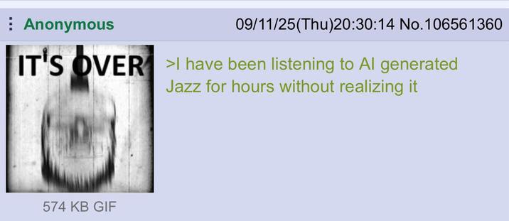 Anonymous 09/11/25(Thu)20:30:14 No.106561360 IT'S OVER I have been listening to Al generated Jazz for hours without realizing it 574 KB GIF